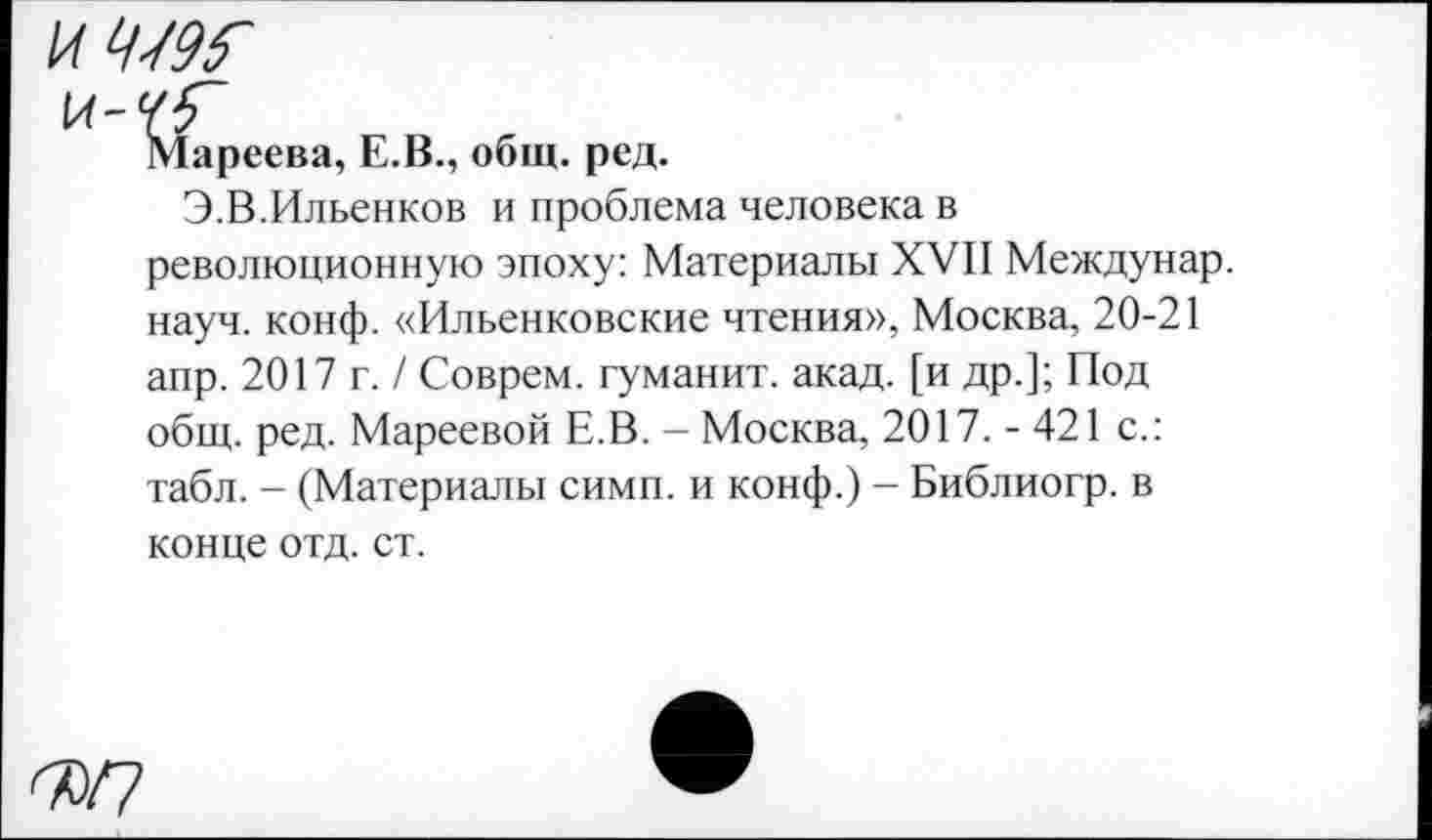 ﻿к-гГ
Мареева, Е.В., общ. ред.
Э.В.Ильенков и проблема человека в революционную эпоху: Материалы XVII Междунар. науч. конф. «Ильенковские чтения», Москва, 20-21 апр. 2017 г. / Соврем, туманит, акад, [и др.]; Под общ. ред. Мареевой Е.В. - Москва, 2017. - 421 с.: табл. - (Материалы симп. и конф.) - Библиогр. в конце отд. ст.
ФП